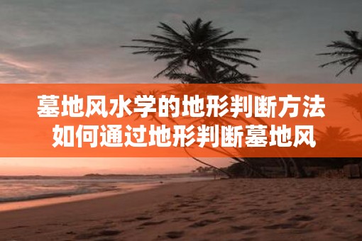 墓地风水学的地形判断方法 如何通过地形判断墓地风水学