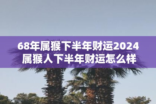 68年属猴下半年财运2025 属猴人下半年财运怎么样