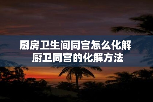 厨房卫生间同宫怎么化解  厨卫同宫的化解方法