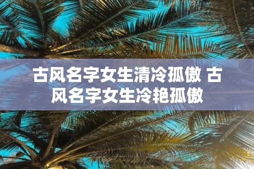 古风名字女生清冷孤傲 古风名字女生冷艳孤傲