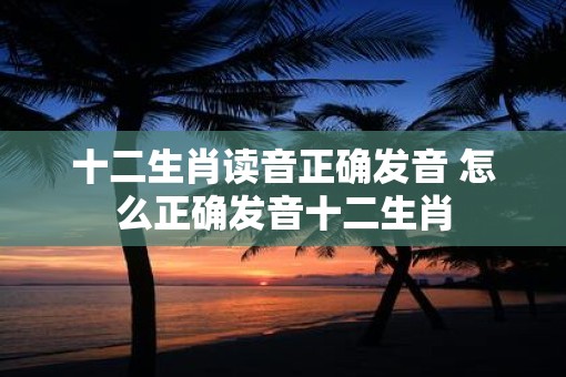 十二生肖读音正确发音 怎么正确发音十二生肖 十二生肖读音正确发音 怎么正确发音十二生肖