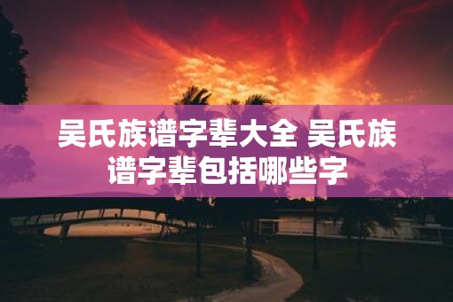 吴氏族谱字辈大全 吴氏族谱字辈包括哪些字
