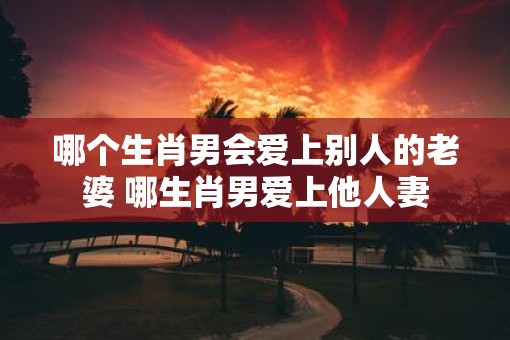 哪个生肖男会爱上别人的老婆 哪生肖男爱上他人妻