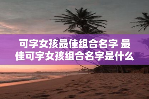 可字女孩最佳组合名字 最佳可字女孩组合名字是什么 可字女孩最佳组合名字 最佳可字女孩组合名字是什么