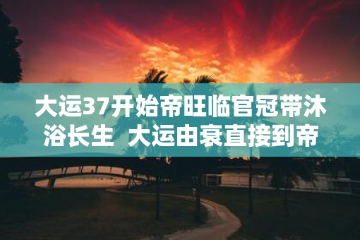 大运37开始帝旺临官冠带沐浴长生  大运由衰直接到帝旺的表现