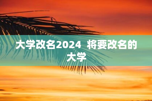 大学改名2025  将要改名的大学