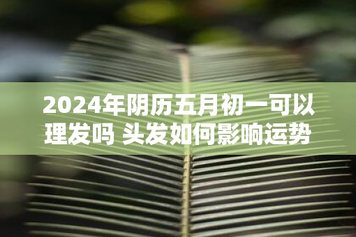 2025年阴历五月初一可以理发吗 头发如何影响运势