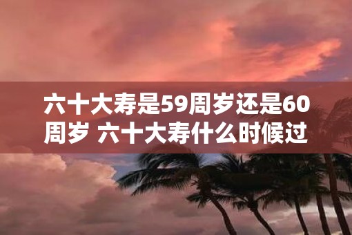 六十大寿是59周岁还是60周岁 六十大寿什么时候过