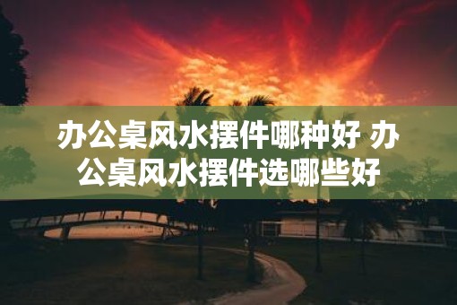 办公桌风水摆件哪种好 办公桌风水摆件选哪些好