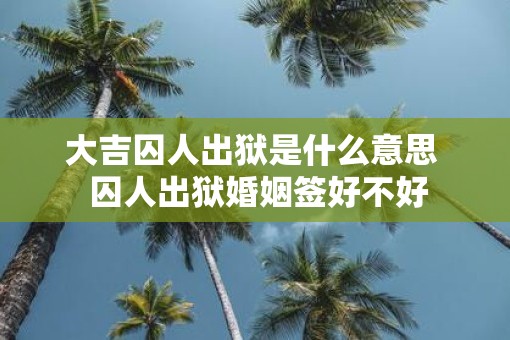 大吉囚人出狱是什么意思  囚人出狱婚姻签好不好 大吉囚人出狱是什么意思  囚人出狱婚姻签好不好