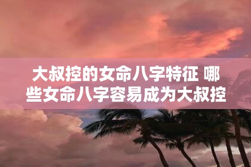 大叔控的女命八字特征 哪些女命八字容易成为大叔控