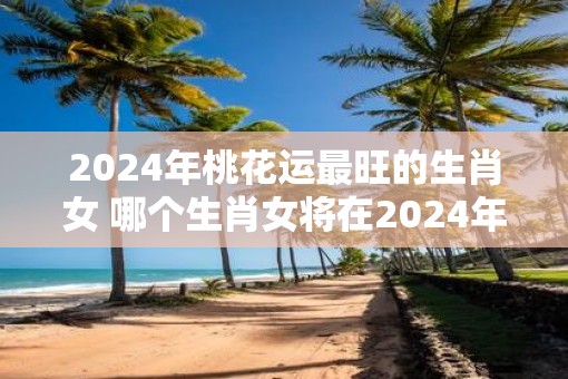 2025年桃花运最旺的生肖女 哪个生肖女将在2025年拥有最旺的桃花运