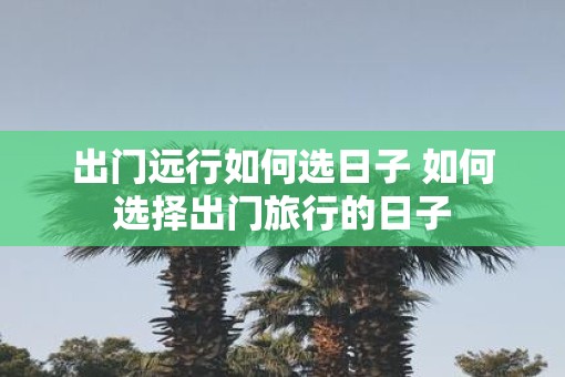 出门远行如何选日子 如何选择出门旅行的日子