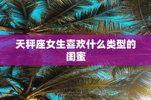 天秤座女生喜欢什么类型的闺蜜 天秤座女生喜欢什么类型的闺蜜