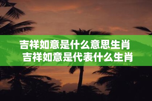 吉祥如意是什么意思生肖  吉祥如意是代表什么生肖