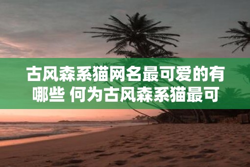 古风森系猫网名最可爱的有哪些 何为古风森系猫最可爱的网名