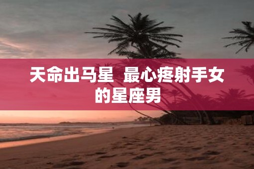 天命出马星  最心疼射手女的星座男