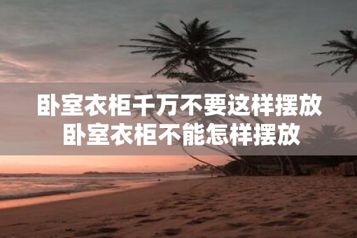卧室衣柜千万不要这样摆放 卧室衣柜不能怎样摆放