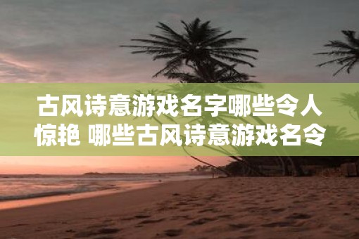 古风诗意游戏名字哪些令人惊艳 哪些古风诗意游戏名令人惊艳