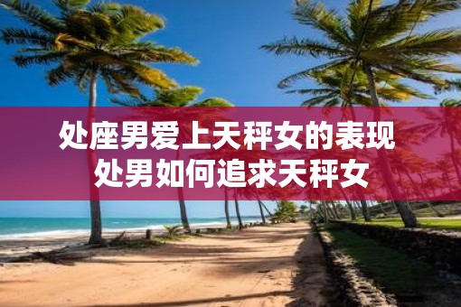处座男爱上天秤女的表现 处男如何追求天秤女
