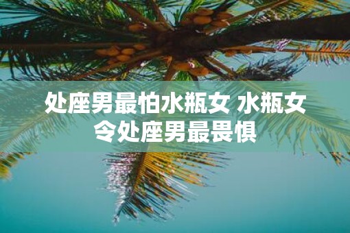 处座男最怕水瓶女 水瓶女令处座男最畏惧