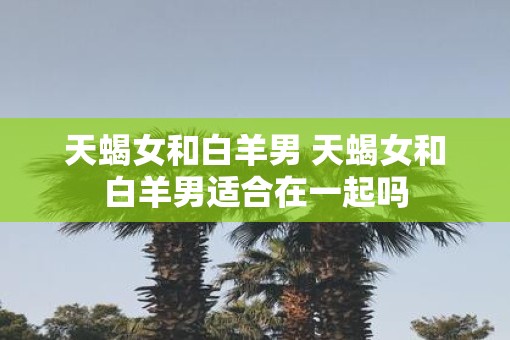 天蝎女和白羊男 天蝎女和白羊男适合在一起吗