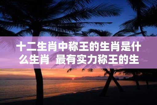 十二生肖中称王的生肖是什么生肖  最有实力称王的生肖
