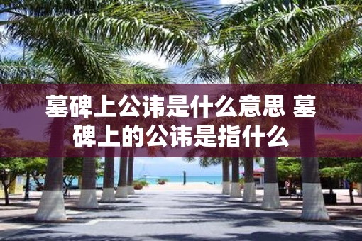 墓碑上公讳是什么意思 墓碑上的公讳是指什么