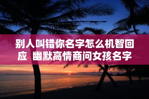别人叫错你名字怎么机智回应  幽默高情商问女孩名字
