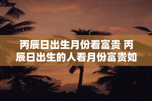 丙辰日出生月份看富贵 丙辰日出生的人看月份富贵如何