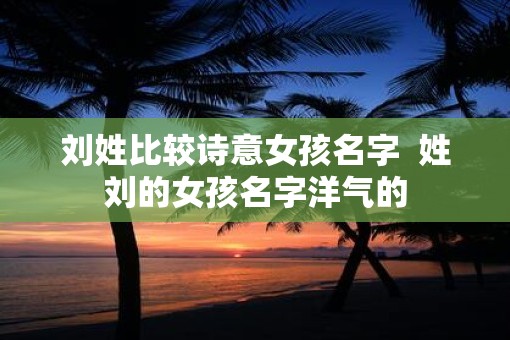 刘姓比较诗意女孩名字  姓刘的女孩名字洋气的