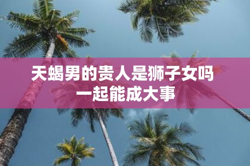 天蝎男的贵人是狮子女吗 一起能成大事