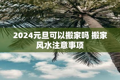 2025元旦可以搬家吗 搬家风水注意事项