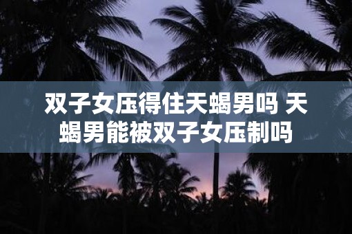 双子女压得住天蝎男吗 天蝎男能被双子女压制吗