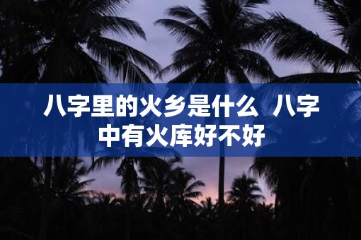 八字里的火乡是什么  八字中有火库好不好