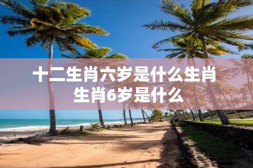 十二生肖六岁是什么生肖  生肖6岁是什么