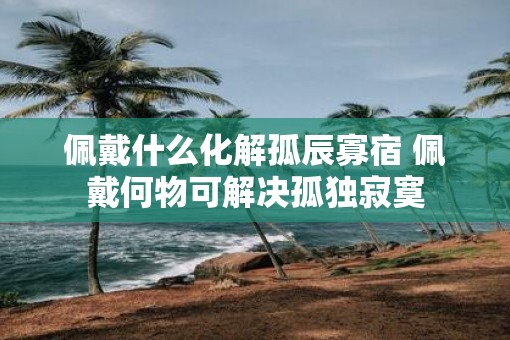 佩戴什么化解孤辰寡宿 佩戴何物可解决孤独寂寞
