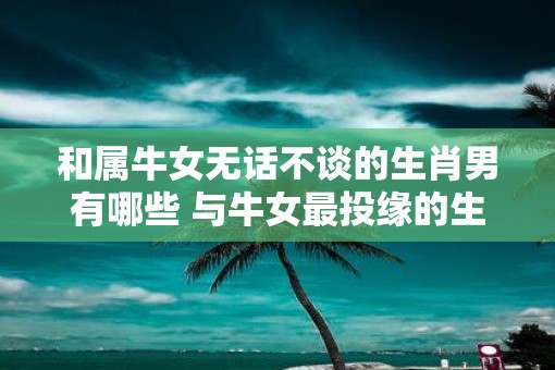和属牛女无话不谈的生肖男有哪些 与牛女最投缘的生肖男有哪些