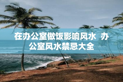 在办公室做饭影响风水  办公室风水禁忌大全