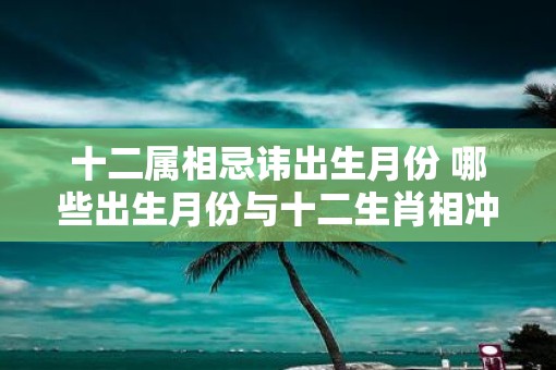 十二属相忌讳出生月份 哪些出生月份与十二生肖相冲