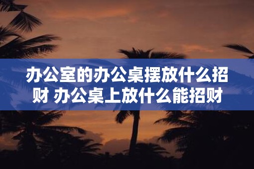 办公室的办公桌摆放什么招财 办公桌上放什么能招财 办公室的办公桌摆放什么招财 办公桌上放什么能招财