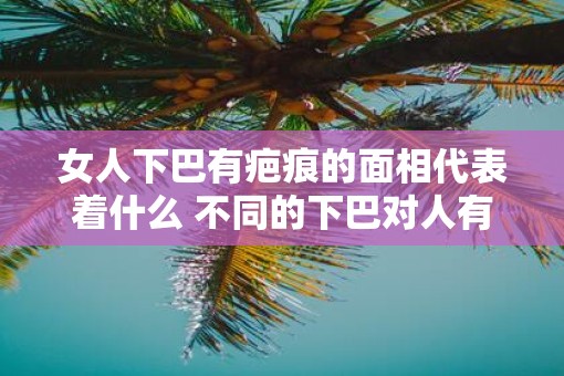 女人下巴有疤痕的面相代表着什么 不同的下巴对人有什么影响