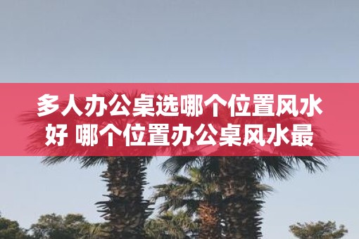 多人办公桌选哪个位置风水好 哪个位置办公桌风水最佳