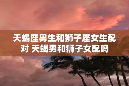 天蝎座男生和狮子座女生配对 天蝎男和狮子女配吗