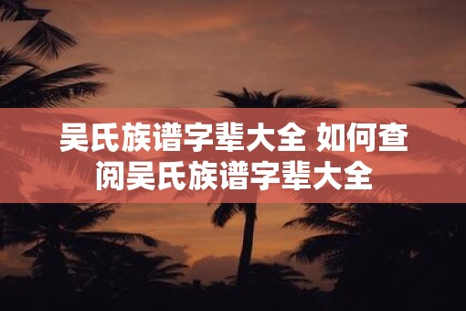 吴氏族谱字辈大全 如何查阅吴氏族谱字辈大全