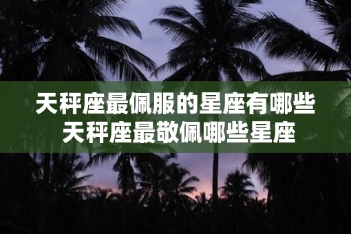 天秤座最佩服的星座有哪些 天秤座最敬佩哪些星座