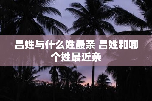 吕姓与什么姓最亲 吕姓和哪个姓最近亲