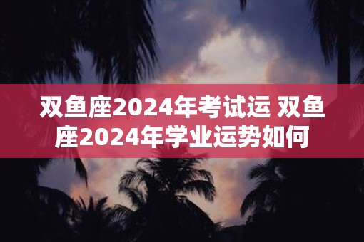 双鱼座2025年考试运 双鱼座2025年学业运势如何
