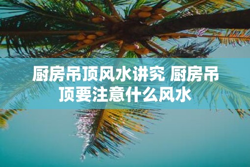 厨房吊顶风水讲究 厨房吊顶要注意什么风水