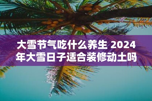 大雪节气吃什么养生 2025年大雪日子适合装修动土吗